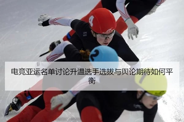 电竞亚运名单讨论升温选手选拔与舆论期待如何平衡